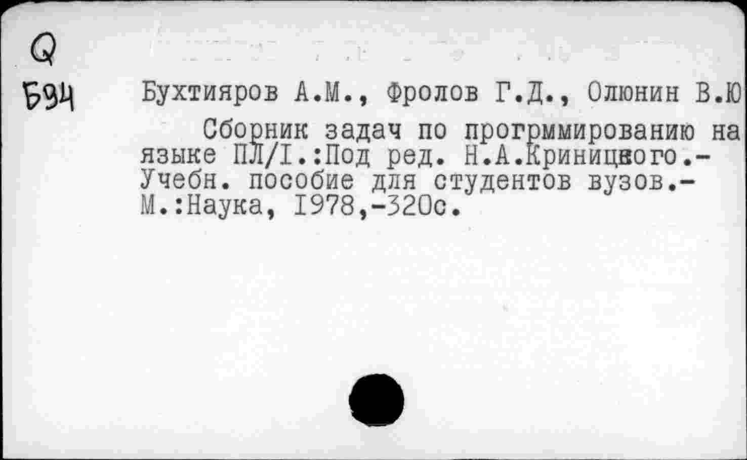 ﻿Бухтияров А.М., Фролов Г.Д., Олюнин В.Ю
Сборник задач по прогрммированию на языке ПЛ/1*:Под ред. Н.А.Криницвого.-Учебн. пособие для студентов вузов.-М.:Наука, 1978,-320с.